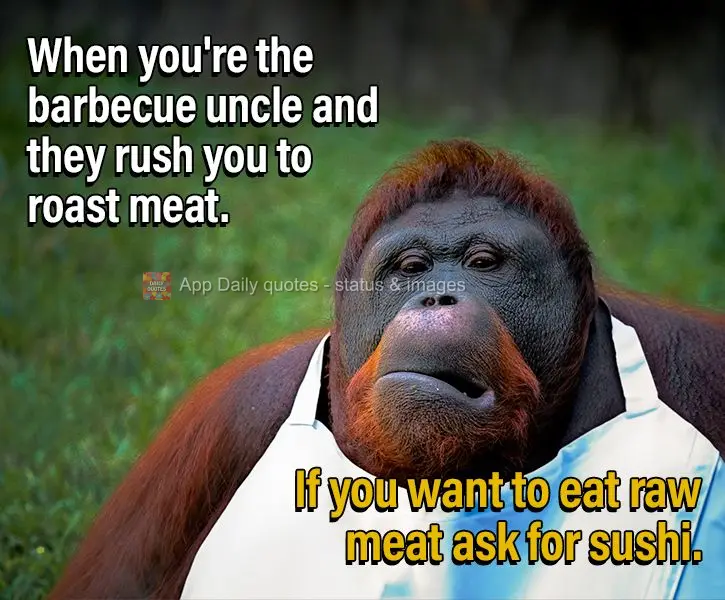 Quando você é o tio do churrasco e ficam te apressando pra assar carne. Se quiser comer carne crua pede um sushi.