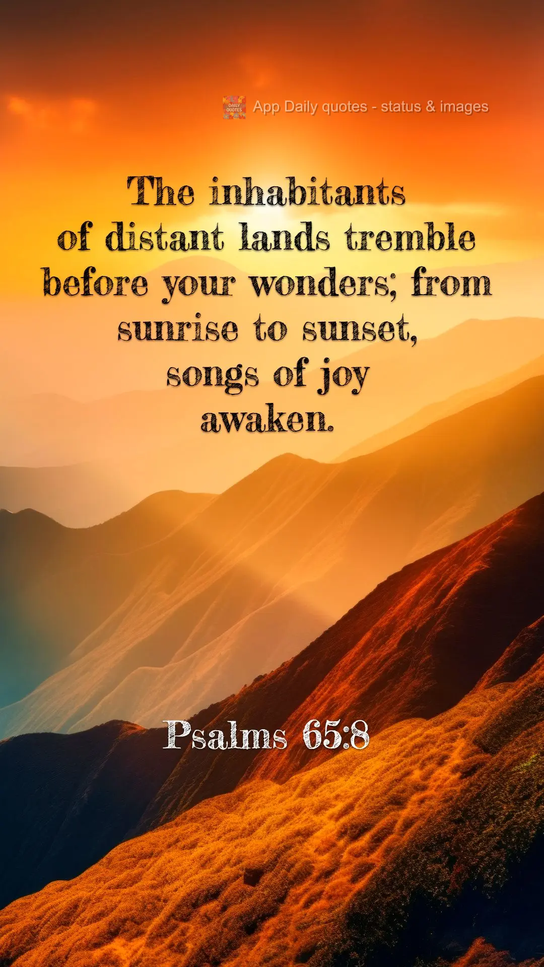 The inhabitants of distant lands tremble before your wonders; from sunrise to sunset, songs of joy awaken. Psalms 65:8