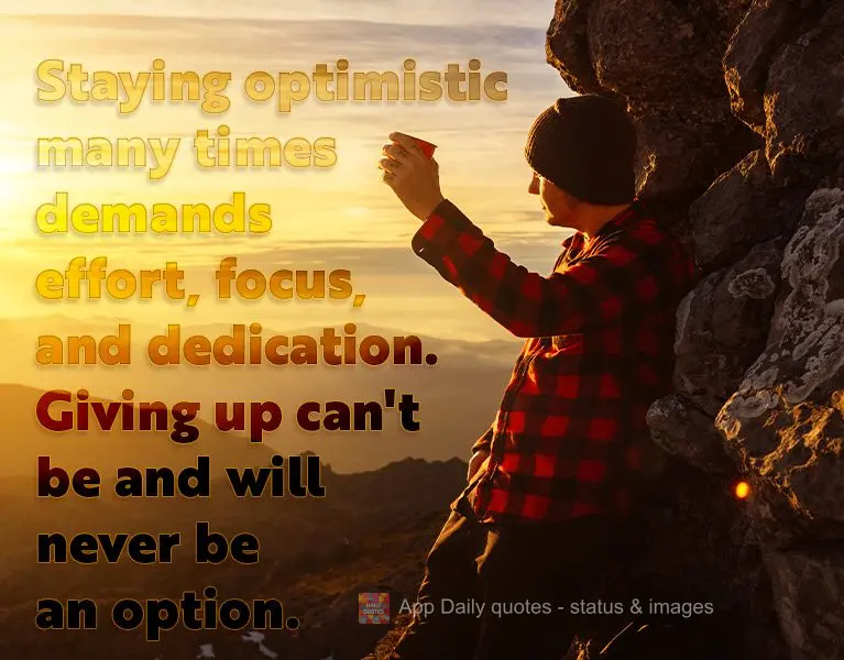 Staying optimistic many times demands effort, focus, and dedication. Giving up can't be and will never be an option.