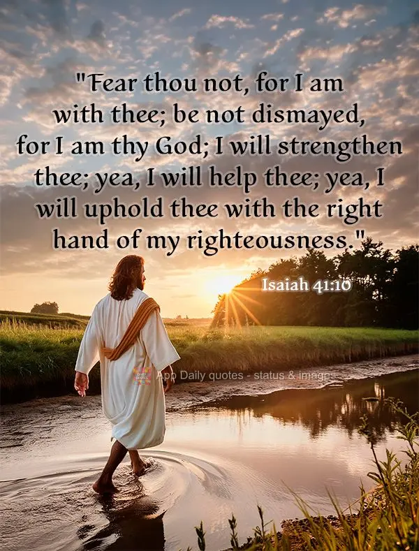 "Fear thou not, for I am with thee; be not dismayed, for I am thy God; I will strengthen thee; yea, I will help thee; yea, I will uphold thee with the ri...