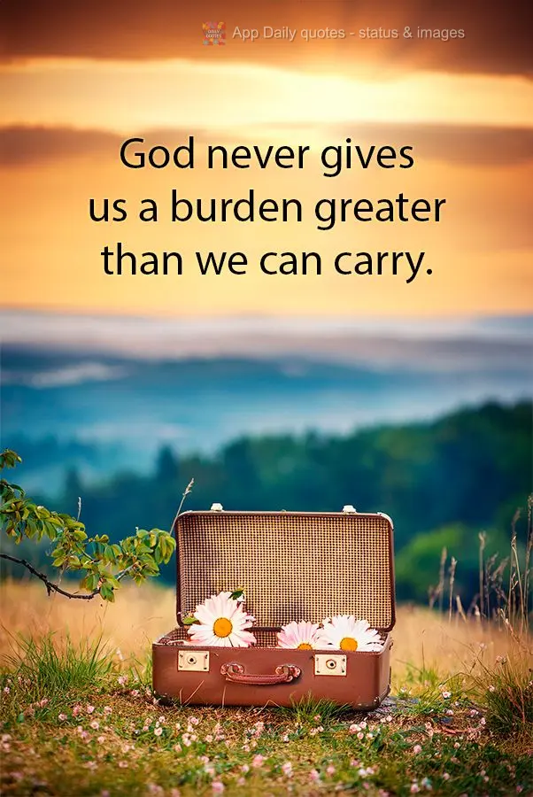 God never gives us a burden greater than we can carry.