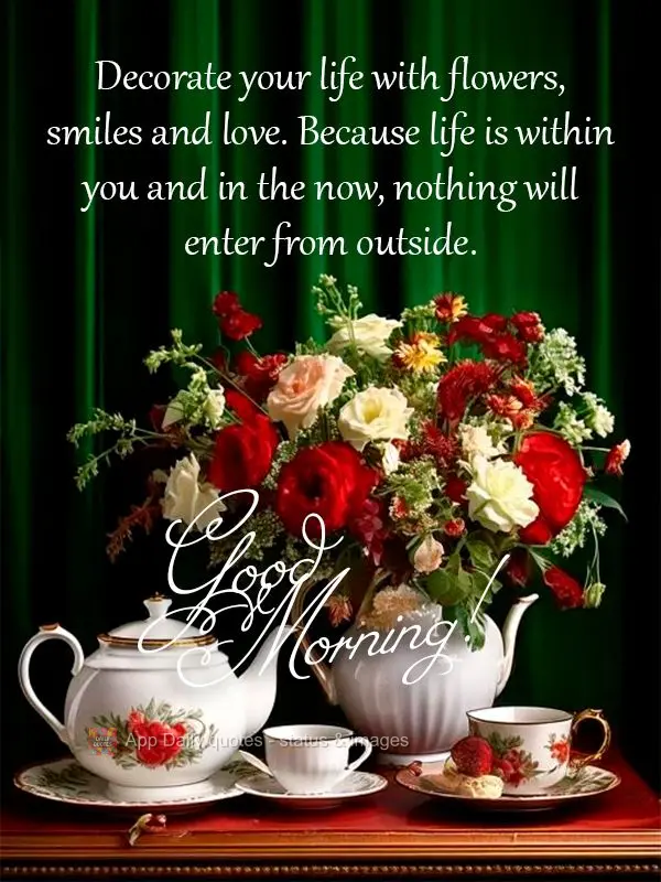 Decorate your life with flowers, smiles and love. Because life is within you and in the now, nothing will enter from outside. Good morning!