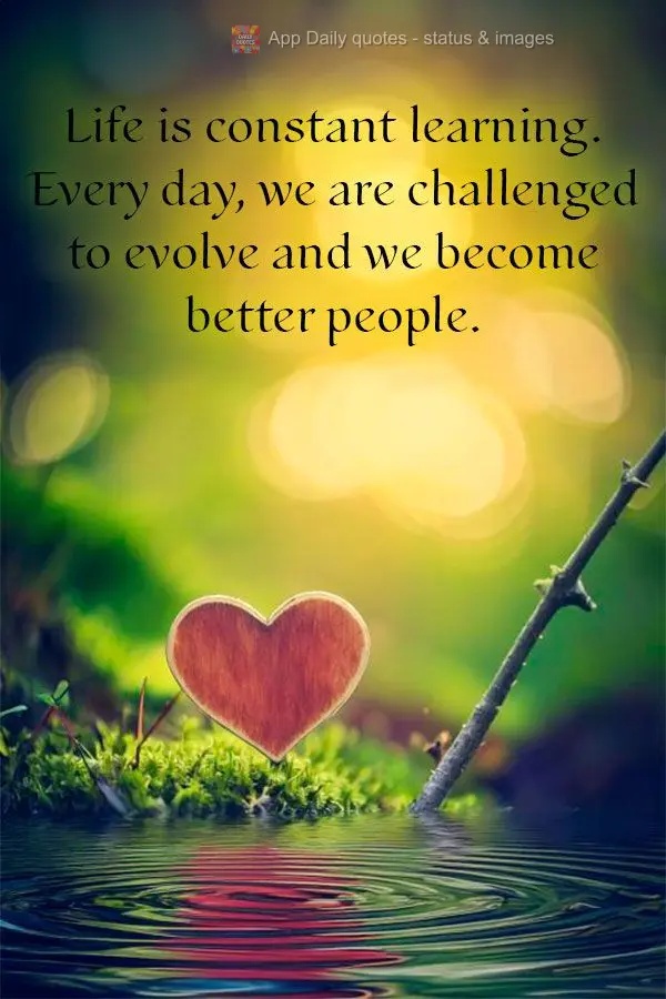 Life is constant learning. Every day, we are challenged to evolve and we become better people.