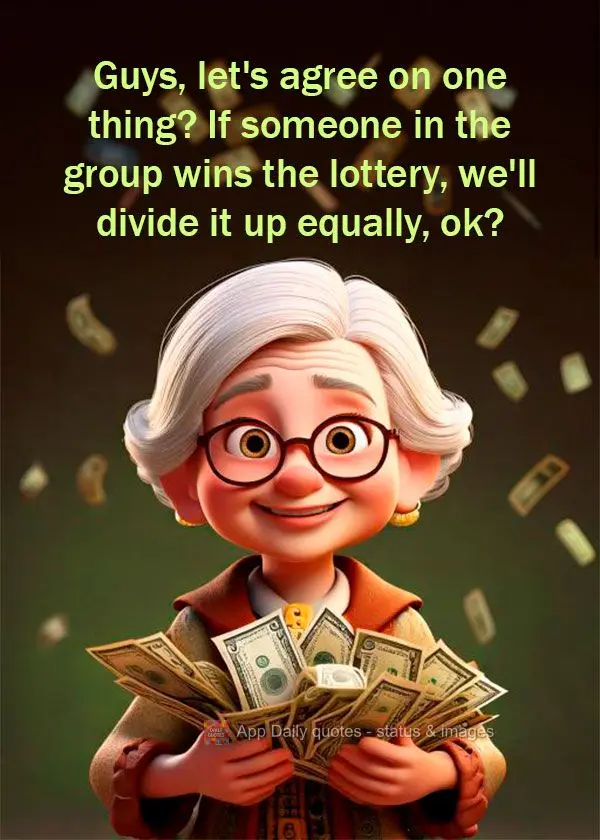 Guys, let's agree on one thing? If someone in the group wins the lottery, we'll divide it up equally, ok?