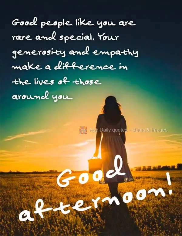 Good people like you are rare and special. Your generosity and empathy make a difference in the lives of those around you. Good afternoon!