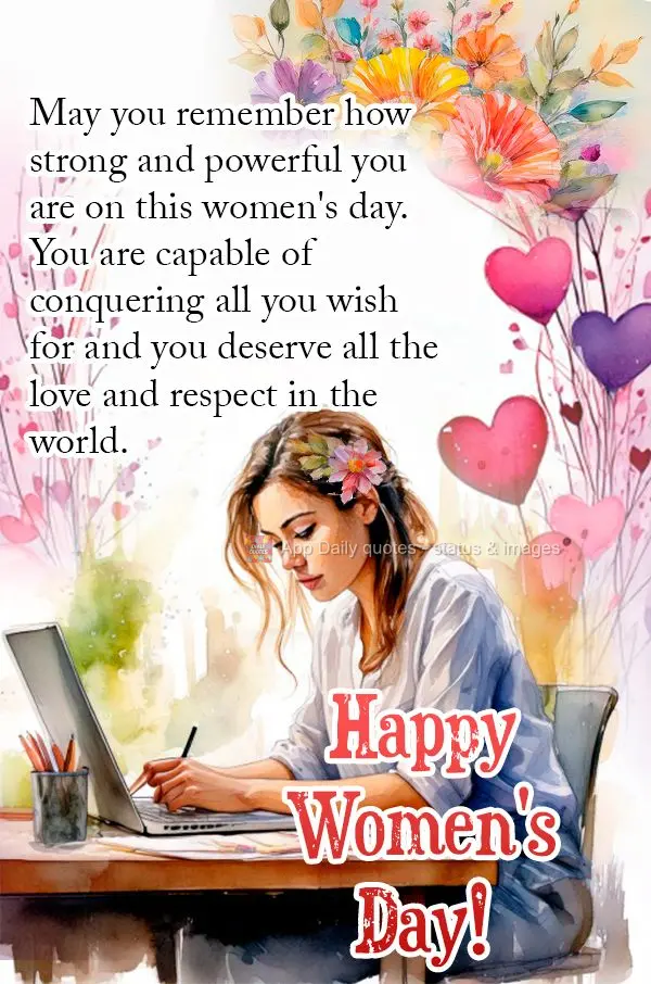May you remember how strong and powerful you are on this women's day. You are capable of conquering all you wish for and you deserve all the love and res...