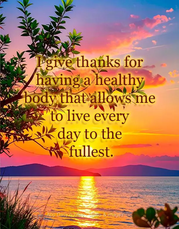 I give thanks for having a healthy body that allows me to live every day to the fullest.
