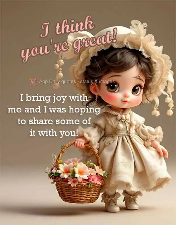 I bring joy with me and I was hoping to share some of it with you! I think you're great!