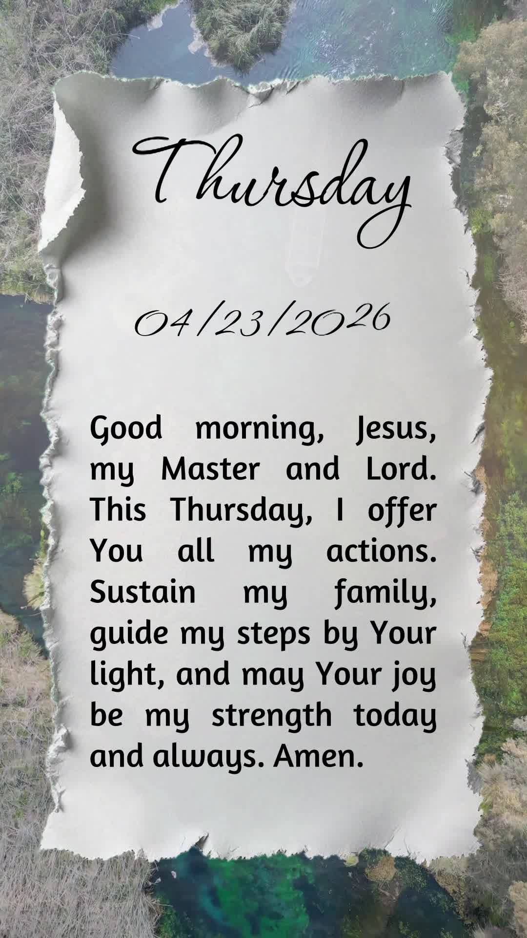 Bom dia, Jesus, meu Mestre e Senhor. Nesta quinta-feira, ofereço-Te todas as minhas ações. Sustenta minha familia, guia meus passos pela Tua luz e que...
