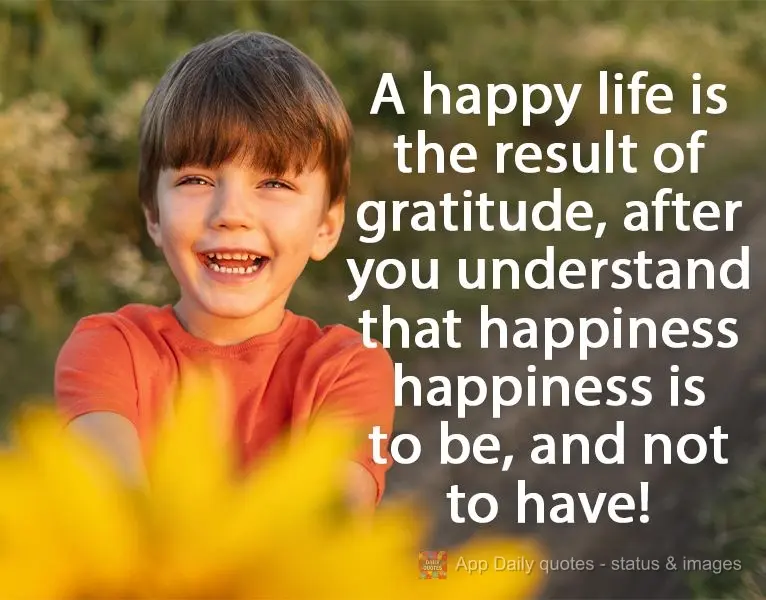 A happy life is the result of gratitude, after you understand that happiness is a state of being, not having!
