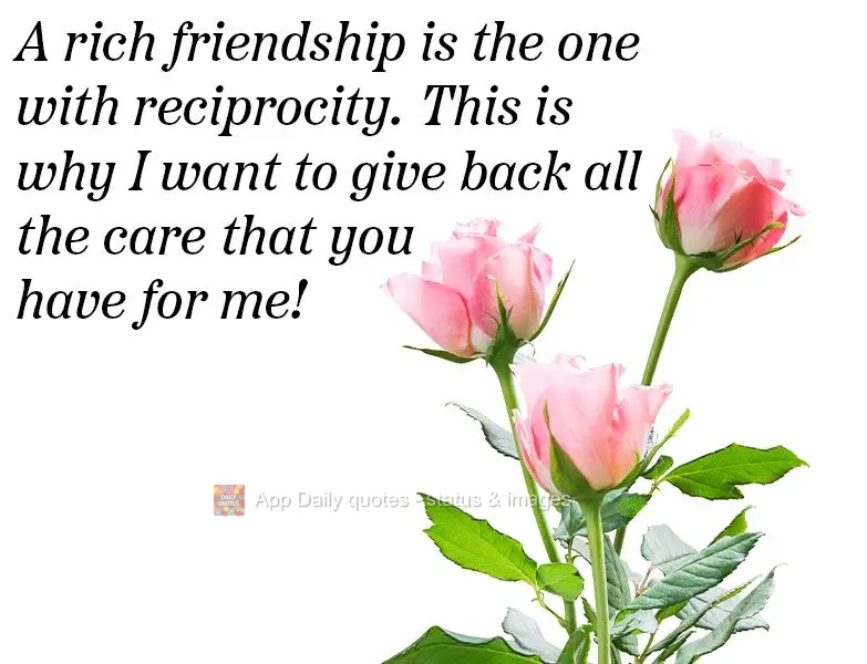 A rich friendship is one which has reciprocity. That's why I want to give back all the care that you give me!