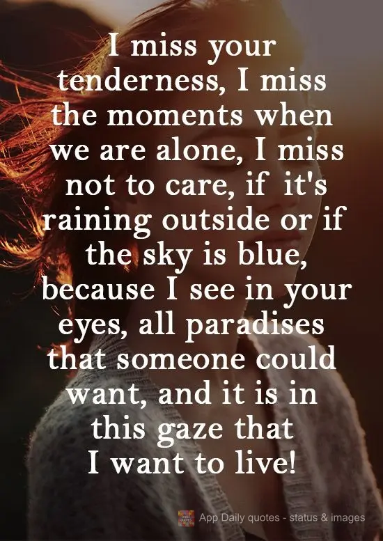 I miss your tenderness. I miss the moments when we are alone. I miss not caring if it's raining outside or if the sky is blue, because I see in your eyes...
