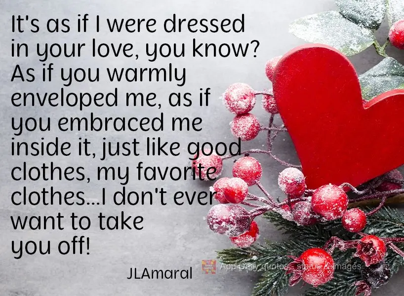 It's as if I were dressed in your love, you know? As if you warmly enveloped me, as if you embraced me inside it, just like good clothes, my favorite clo...