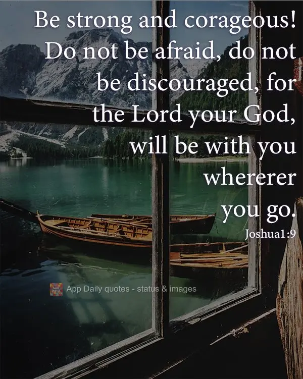 Be strong and corageous! Do not be afraid, do not be discouraged, for the Lord your God, will be with you wherever you go. Joshua1:9