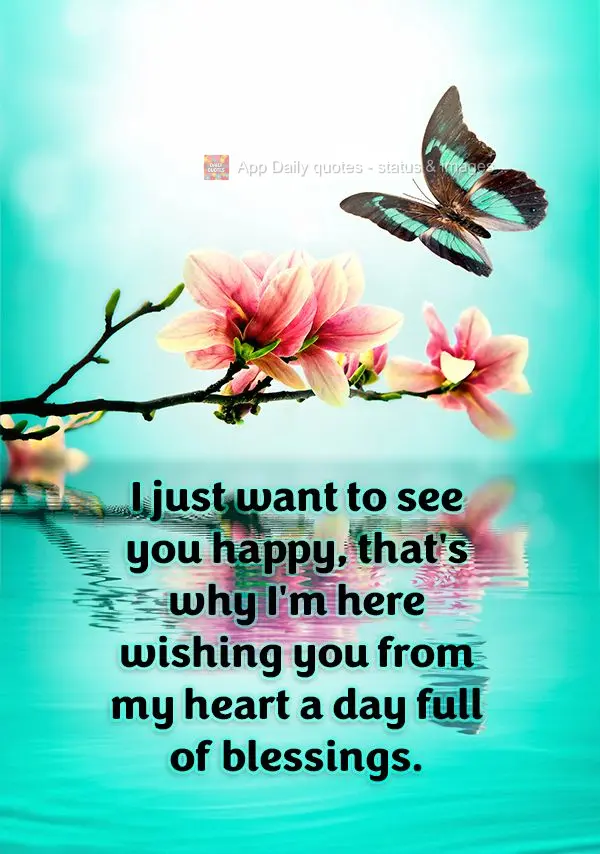 I just want to see you happy, that's why I'm here wishing you from my heart a day full of blessings.