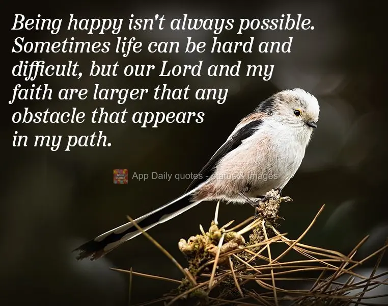Being happy isn't always possible. Sometimes life can be hard and difficult, but our Lord and my faith are larger that any obstacle that appears in my pa...