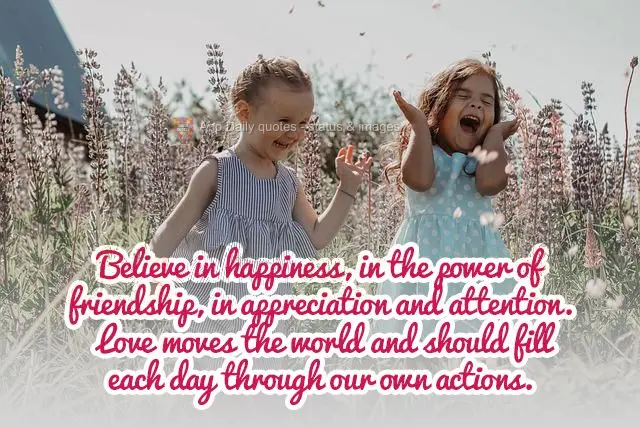 Believe in happiness, in the power of friendship, in appreciation and attention. Love moves the world and should fill each day through our own actions....