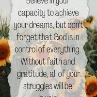 Believe in your capacity to achieve your dreams, but don't forget that God is in control of everything. Without faith and gratitude, all of your struggle...