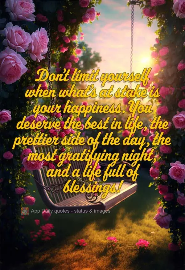 Don't limit yourself when what's at stake is your happiness. You deserve the best in life, the pretty side of the day, the most gratifying night, and a l...