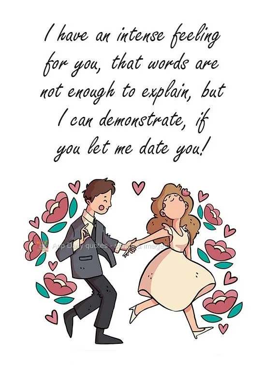 I have intense feelings for you that words are not enough to explain, but I could demonstrate them, if you let me take you out on a date!