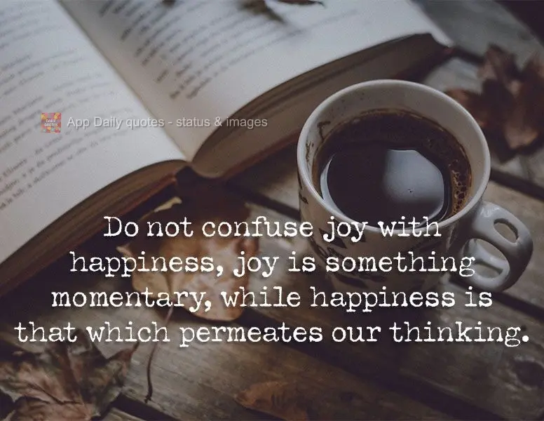 Do not confuse joy with happiness. Joy is something momentary, while happiness is that which permeates our thinking.