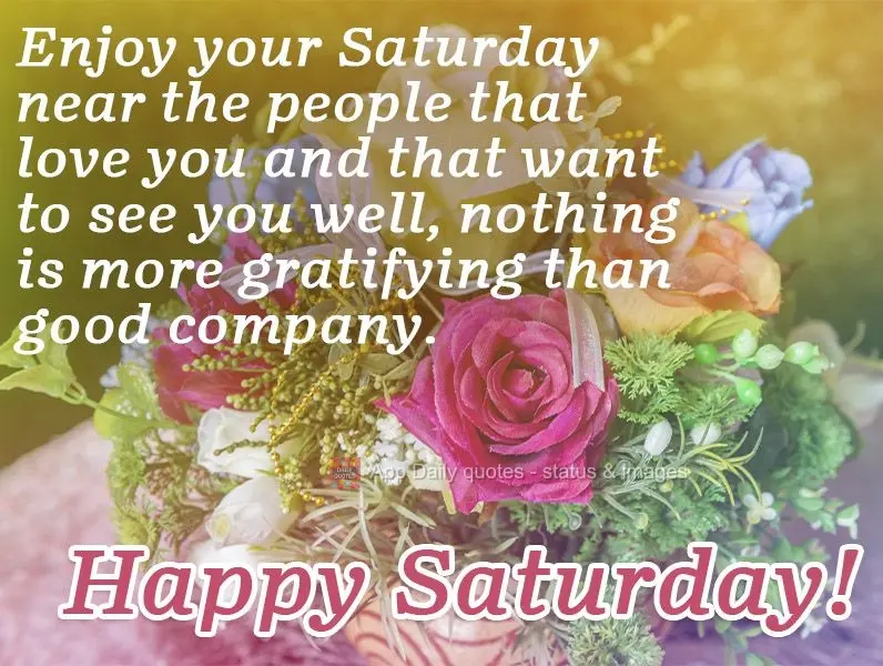 Enjoy your Saturday near the people that love you and that want to see you happy. Nothing is more gratifying than good company.  Happy Saturday! 