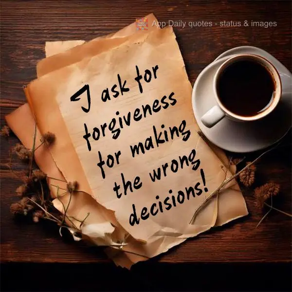 I ask for forgiveness for making the wrong decisions!