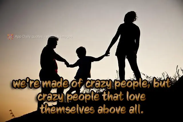 We're made up of crazy people, but crazy people that love each other above all.
