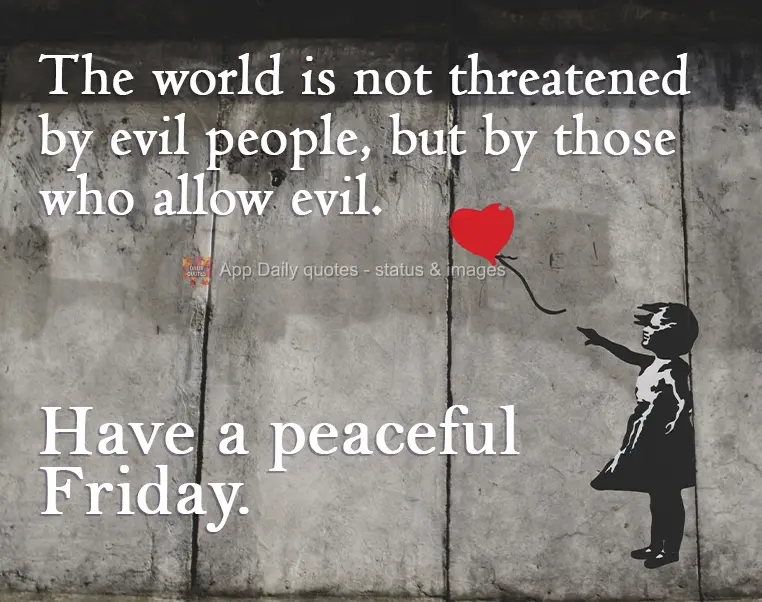 The world is not threatened by evil people, but by those who allow evil.  Have a peaceful Friday.