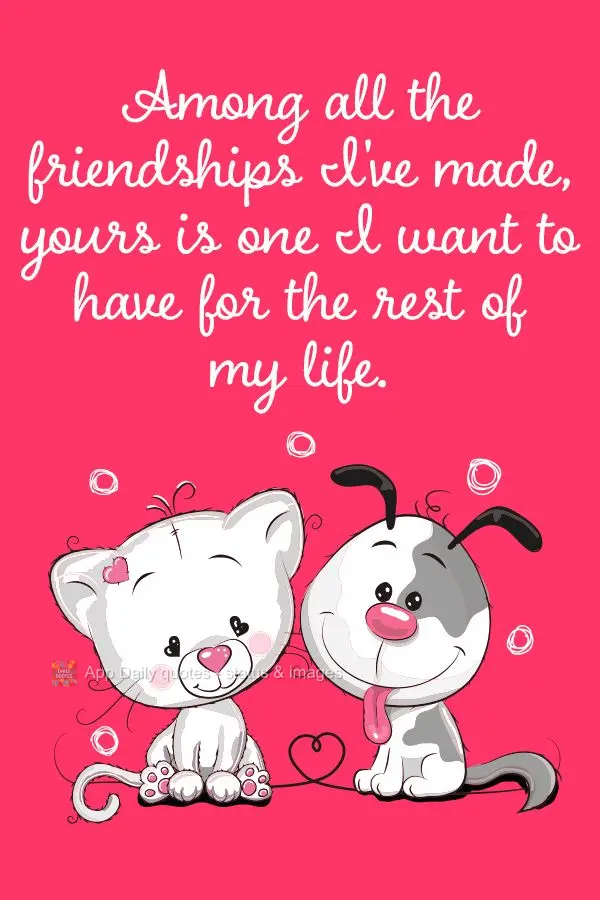 Among all the friendships I've made, yours is one I want to have for the rest of my life.