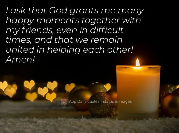 I ask that God grants me many happy moments together with my friends, even in difficult times, and that we remain united in helping each other! Amen!
