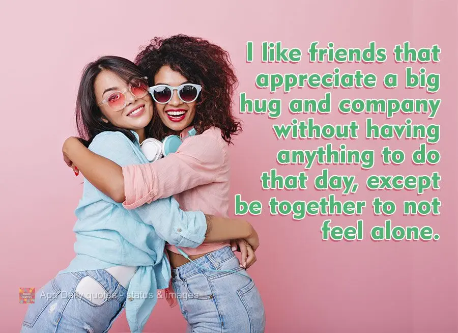 I like friends that appreciate a big hug and good company without having anything to do that day, except being together to not feel alone.