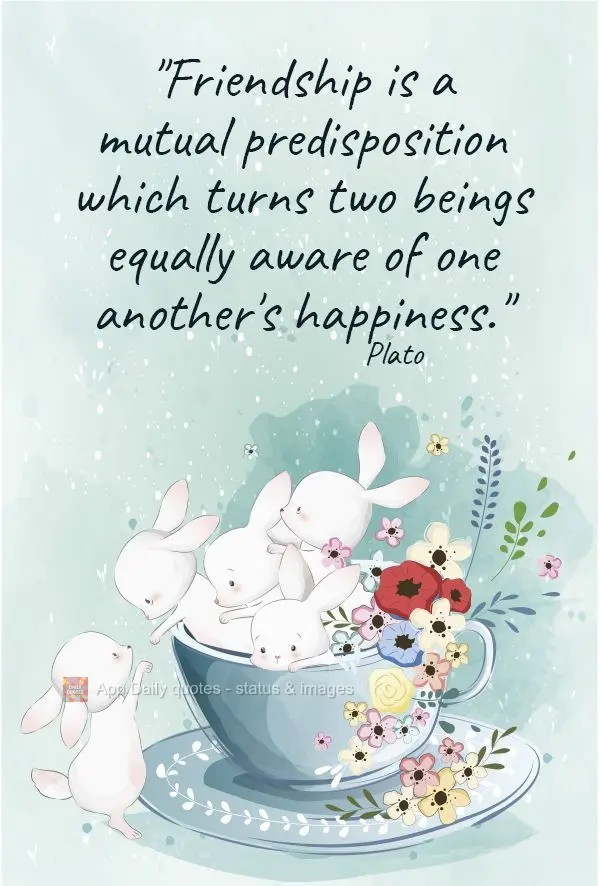 "Friendship is a mutual predisposition which makes two beings become equally aware of one another's happiness."  Plato