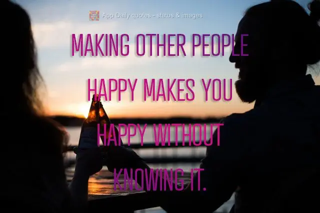 Making other people happy makes you happy without knowing it.
