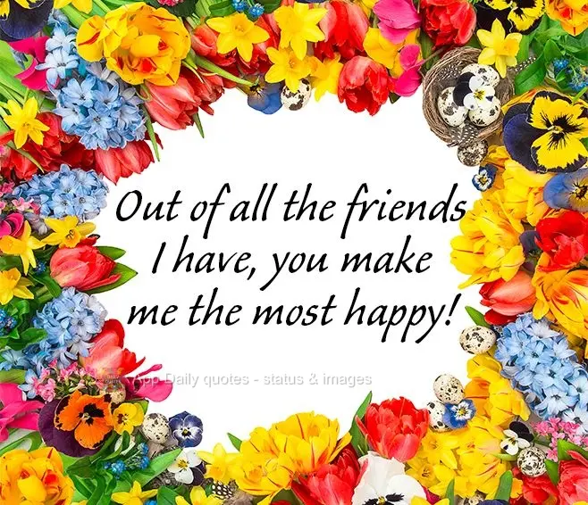 Out of all the friends I have, you make me the most happy!