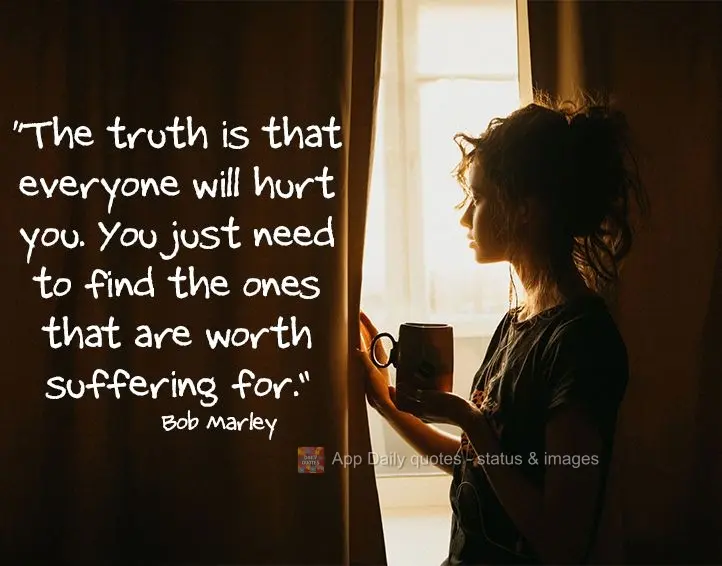 "The truth is that everyone will hurt you. You just need to find the ones that are worth suffering for." Bob Marley
