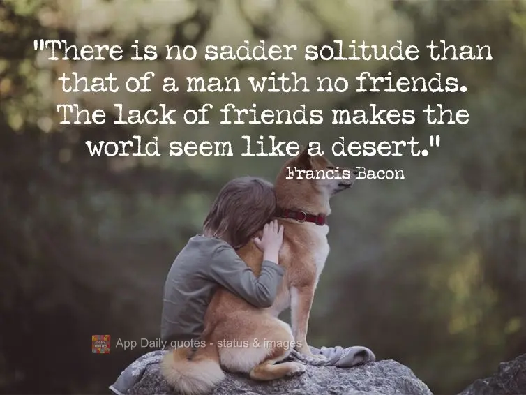 "There is no sadder solitude than that of a man with no friends. The lack of friends makes the world seem like a desert." Francis Bacon