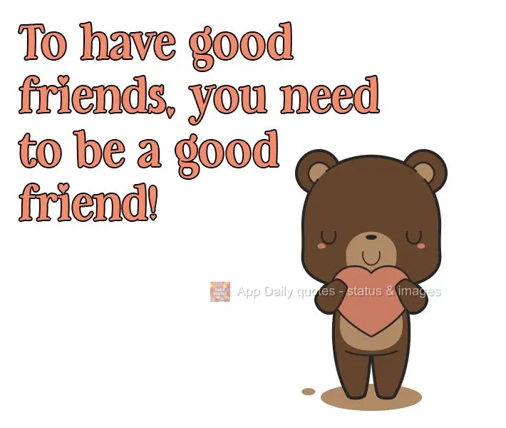 To have good friends, you need to be a good friend!