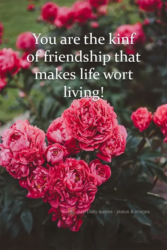 You are the kind of friend that makes life worth living!