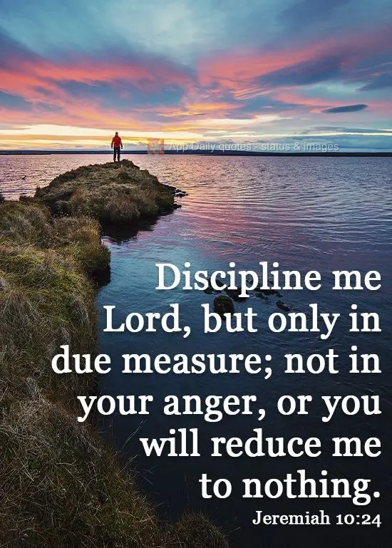 Discipline me Lord, but only in due measure; not in your anger, or you will reduce me to nothing.   Jeremiah 10:24