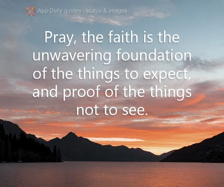 Pray. Faith is the unwavering foundation of things to come, and proof of things unseen.