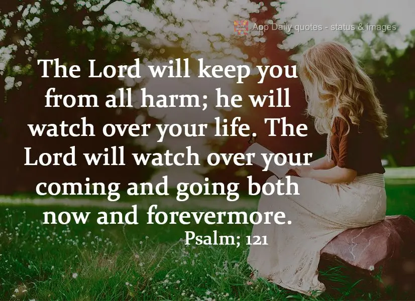 The Lord will keep you from all harm; he will watch over your life. The Lord will watch over your coming and going both now and forevermore. Psalm; 121 ...