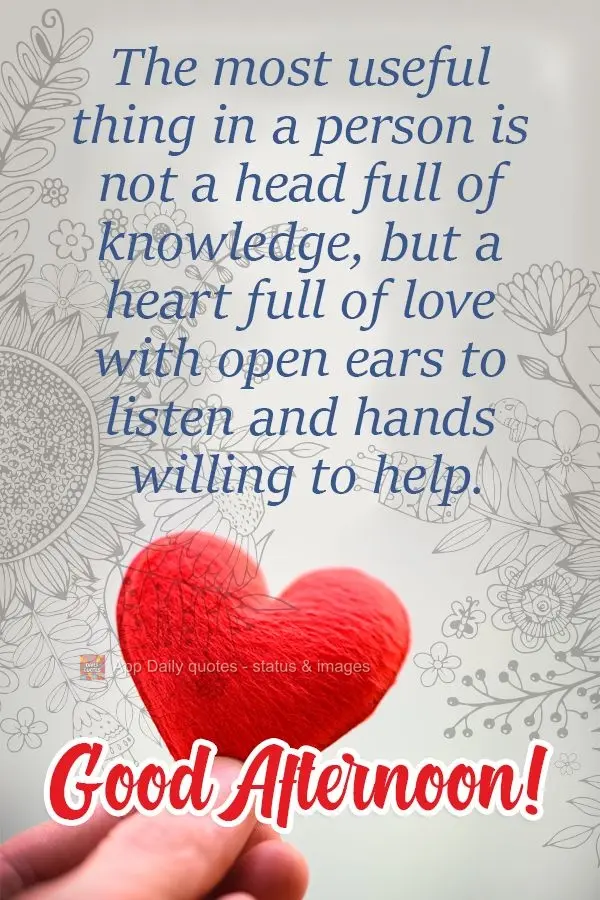 A person's most useful good is not a head full of knowledge, but a heart full of love with open ears to listen and hands willing to help. Good Afternoon!...