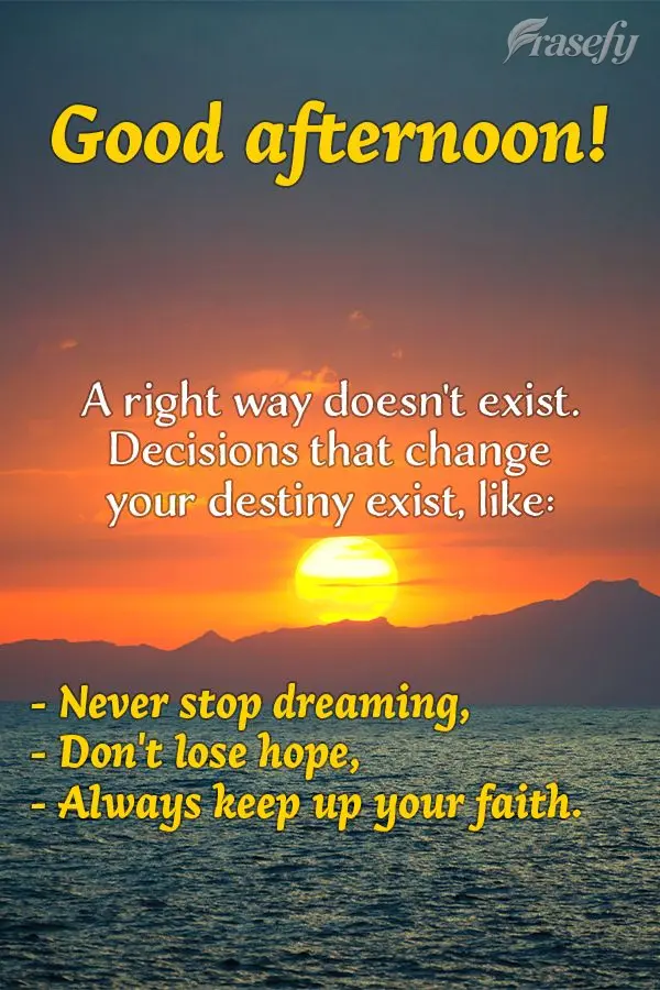 A right way doesn't exist. Decisions that change your destiny exist, like: Never stop dreaming, don't lose hope, and always keep up your faith. Good afte...