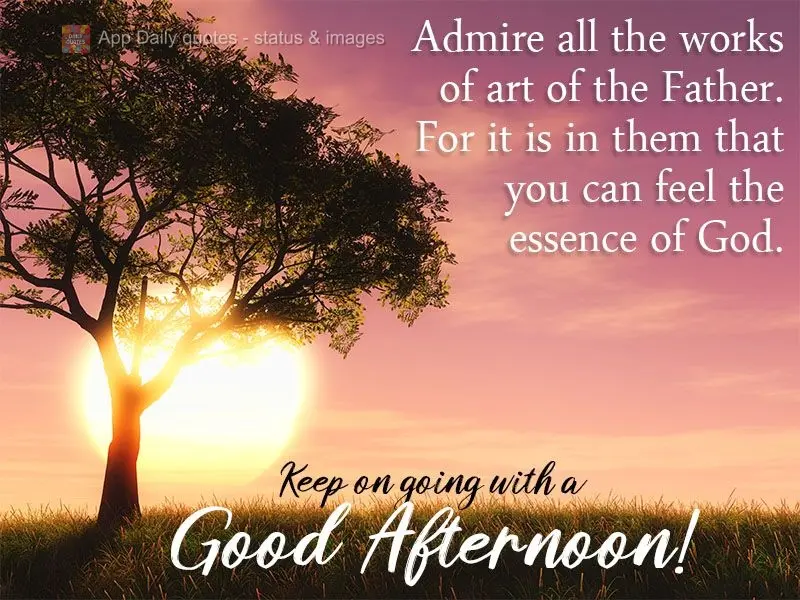 Admire all the works of art of the Father.
For it is in them that you can feel the essence of God. Keep on going with a Good Afternoon!