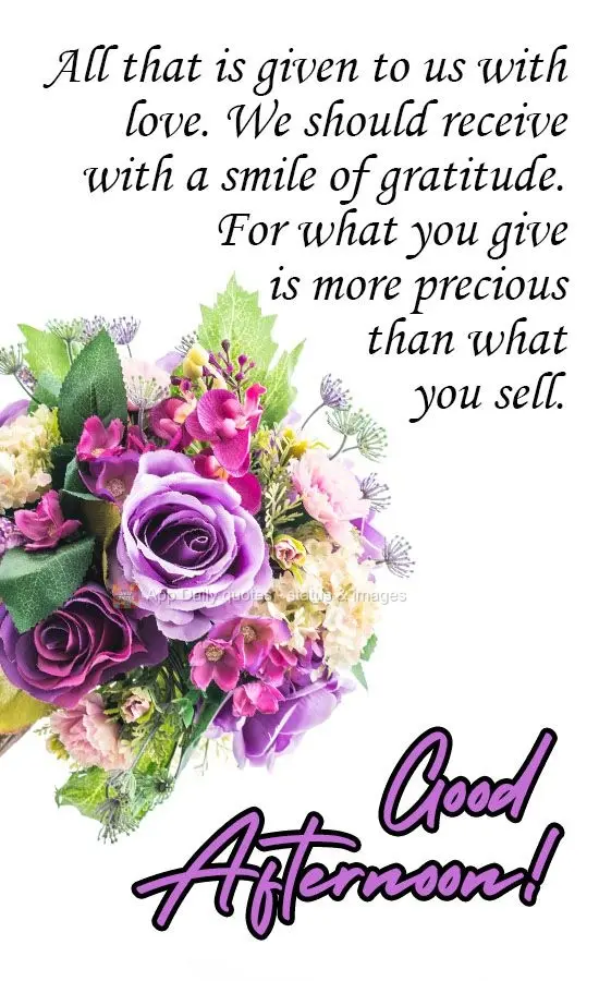 All that is given to us with love, we should receive with a smile of gratitude.
For what you give is more precious than what you sell. Good Afternoon!...