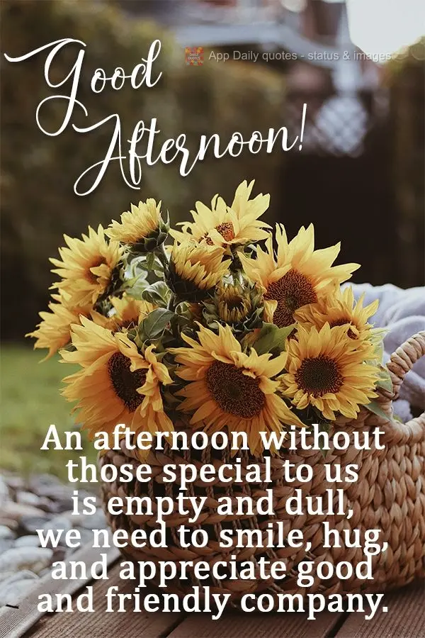An afternoon without those special to us is empty and dull. We need to smile, hug, and appreciate good and friendly company.  Good afternoon! 