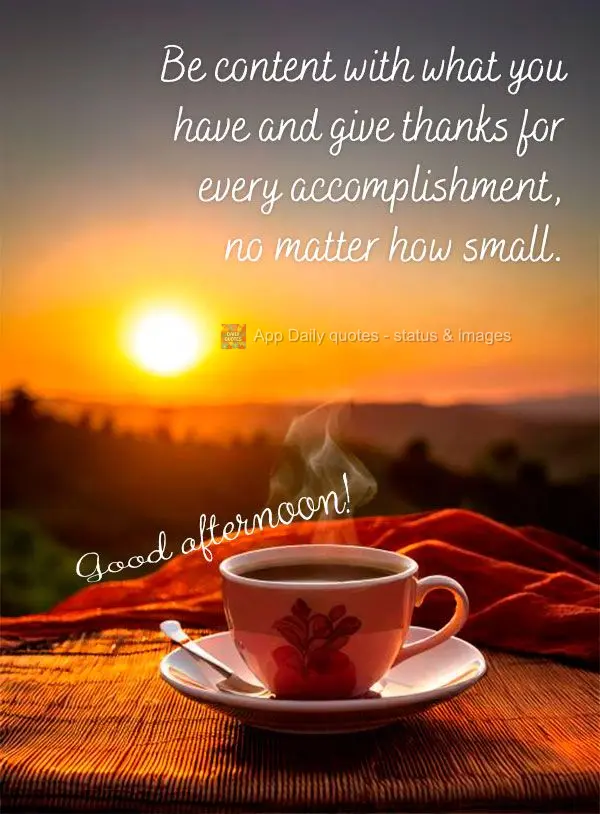 Be content with what you have and give thanks for every accomplishment, no matter how small. Good afternoon!