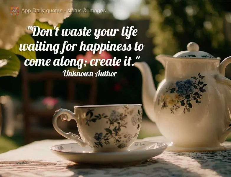 "Don't waste your life waiting for happiness to come along; create it." Unknown Author