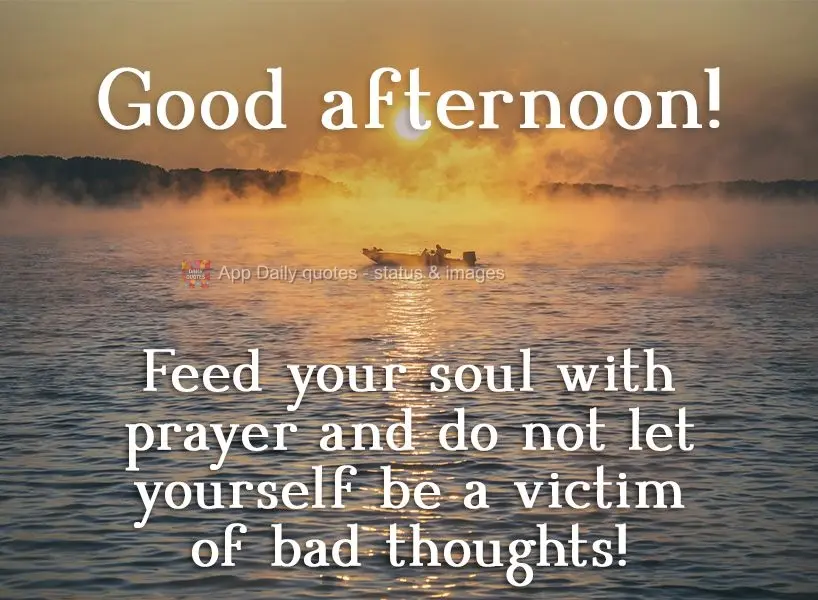 Feed your soul with prayer and do not let yourself be a victim of bad thoughts!  Good afternoon! 